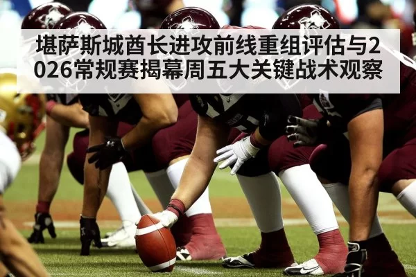 堪萨斯城酋长进攻前线重组评估与2026常规赛揭幕周五大关键战术观察（hth）